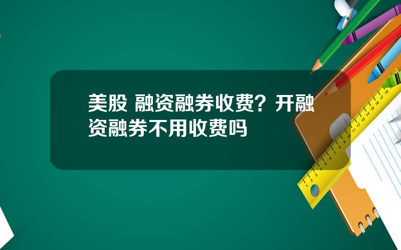 美股 融资融券收费？开融资融券不用收费吗